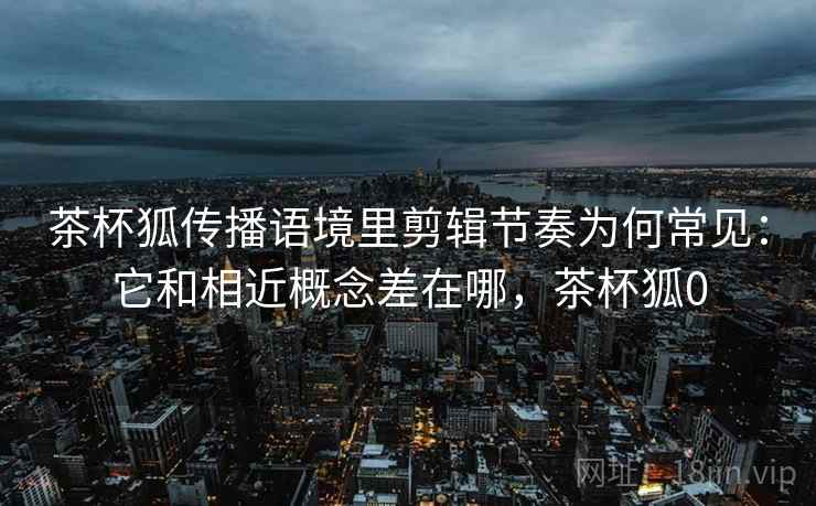 茶杯狐传播语境里剪辑节奏为何常见:它和相近概念差在哪,茶杯狐0 茶杯狐传播语境里剪辑节奏为何常见:它和相近概念差在哪,茶杯狐0