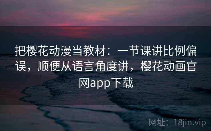 把樱花动漫当教材：一节课讲比例偏误，顺便从语言角度讲，樱花动画官网app下载