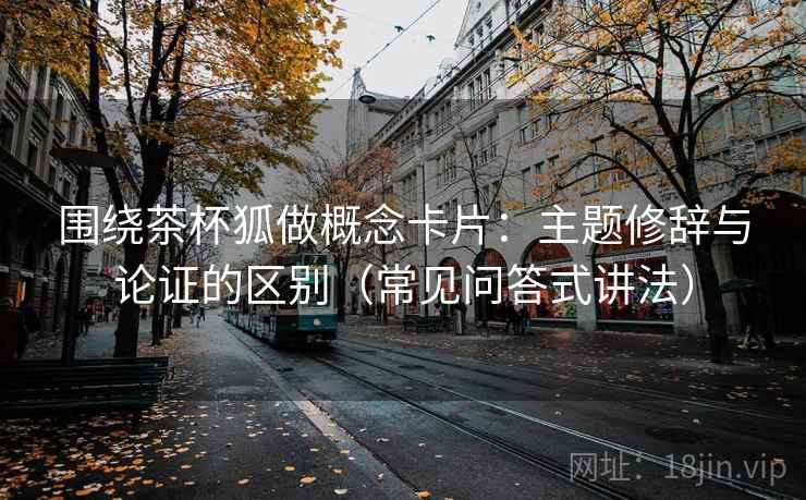 围绕茶杯狐做概念卡片：主题修辞与论证的区别（常见问答式讲法）