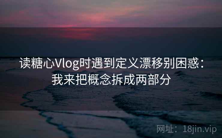 读糖心Vlog时遇到定义漂移别困惑：我来把概念拆成两部分